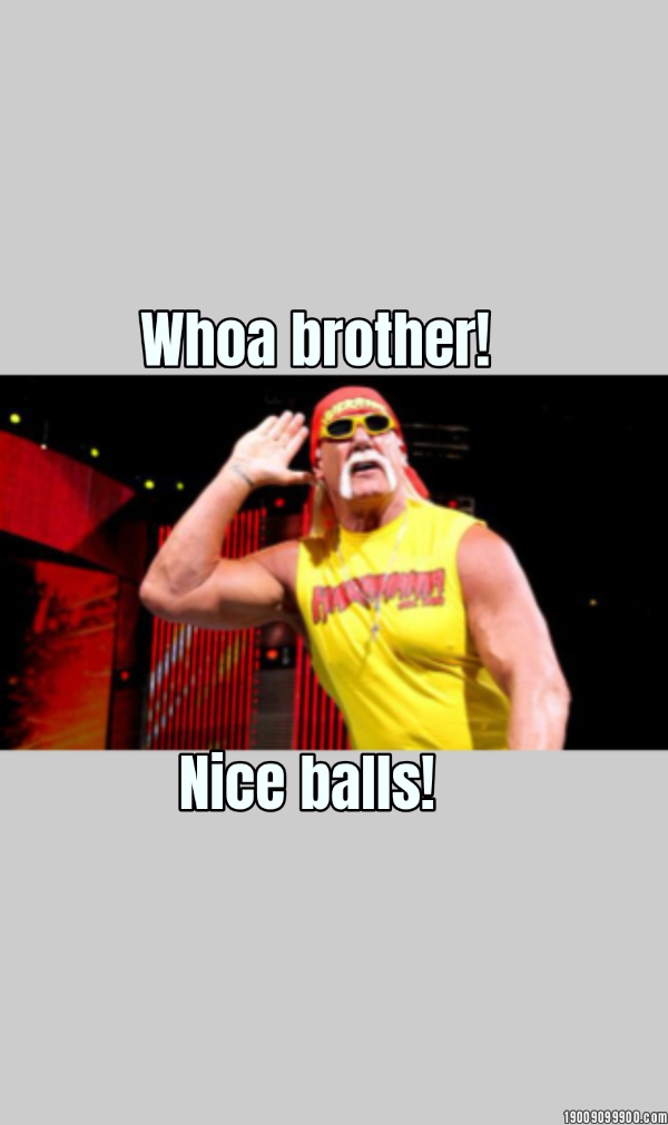Whoa brother... Nice balls!... Whoa brother!